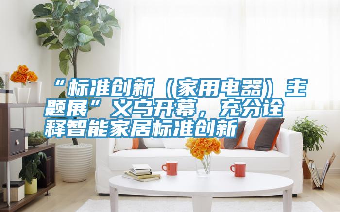 “標(biāo)準(zhǔn)創(chuàng)新（家用電器）主題展”義烏開幕，充分詮釋智能家居標(biāo)準(zhǔn)創(chuàng)新